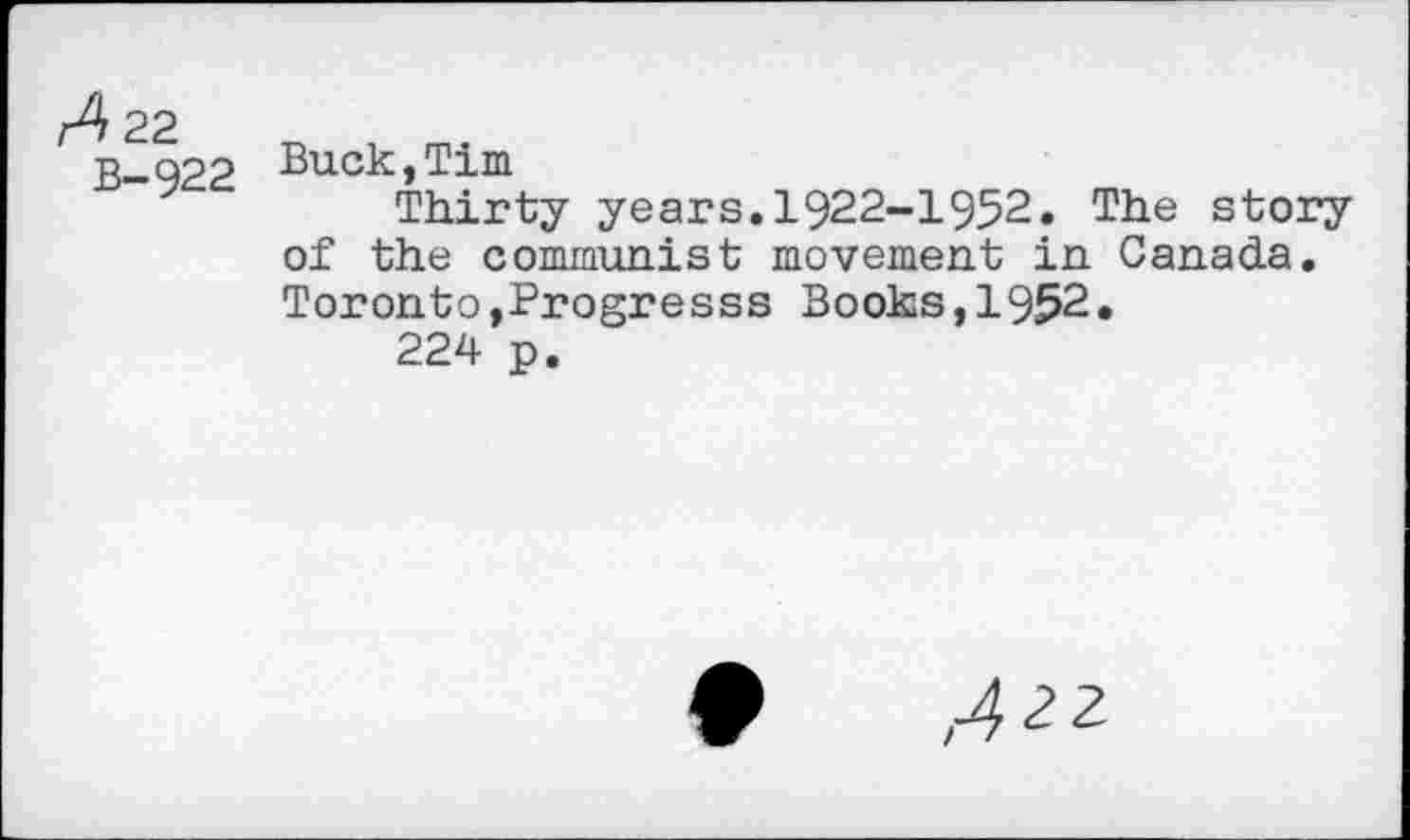 ﻿A 22
B-922
Buck,Tim
Thirty years.1922-1952. The story of the communist movement in Canada. Toronto,Progresss Books,1952.
224 p.